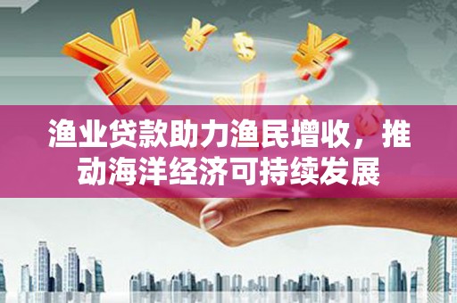 泌阳渔业贷款助力渔民增收，推动海洋经济可持续发展