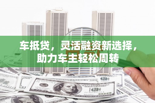 泌阳车抵贷，灵活融资新选择，助力车主轻松周转