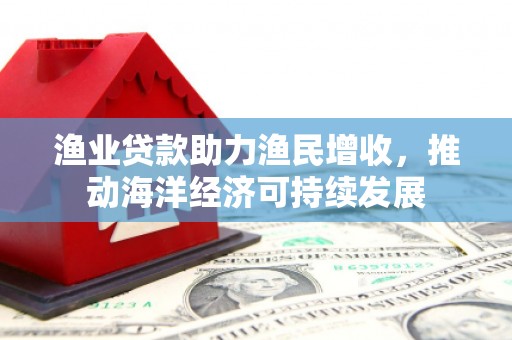 泌阳渔业贷款助力渔民增收，推动海洋经济可持续发展