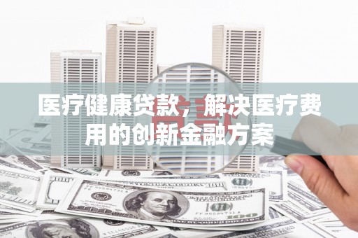 泌阳医疗健康贷款，解决医疗费用的创新金融方案