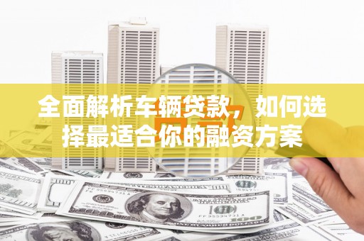 泌阳全面解析车辆贷款，如何选择最适合你的融资方案